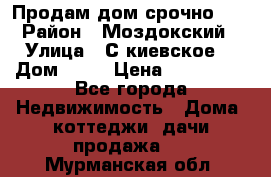 Продам дом срочно!!! › Район ­ Моздокский › Улица ­ С.киевское  › Дом ­ 22 › Цена ­ 650 000 - Все города Недвижимость » Дома, коттеджи, дачи продажа   . Мурманская обл.